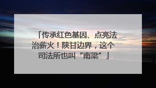 传承红色基因、点亮法治薪火！陕甘边界，这个司法所也叫“南梁”