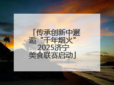 传承创新中邂逅“千年烟火” 2025济宁美食联赛启动