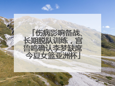 伤病影响备战、长期脱队训练，宫鲁鸣确认李梦缺席今夏女篮亚洲杯