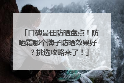 口碑最佳防晒盘点！防晒霜哪个牌子防晒效果好？挑选攻略来了！