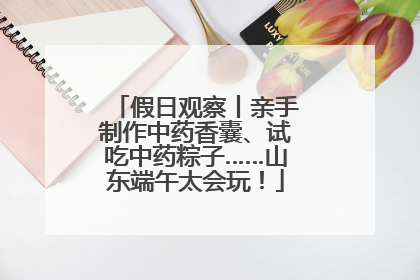 假日观察丨亲手制作中药香囊、试吃中药粽子……山东端午太会玩！