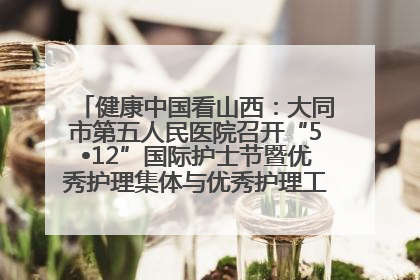 健康中国看山西：大同市第五人民医院召开“5•12”国际护士节暨优秀护理集体与优秀护理工作者表彰大会