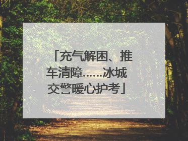 充气解困、推车清障……冰城交警暖心护考