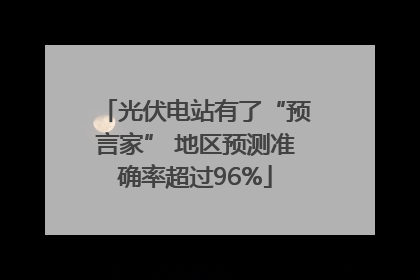 光伏电站有了“预言家” 地区预测准确率超过96%