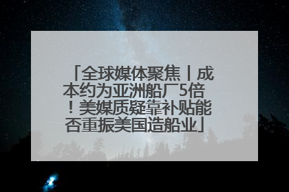 全球媒体聚焦丨成本约为亚洲船厂5倍！美媒质疑靠补贴能否重振美国造船业