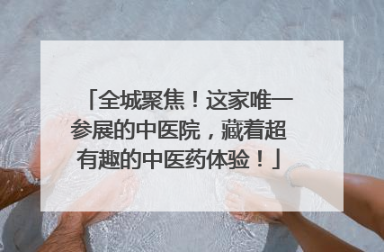 全城聚焦！这家唯一参展的中医院，藏着超有趣的中医药体验！