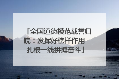 全国道德模范载誉归皖：发挥好榜样作用 扎根一线拼搏奋斗