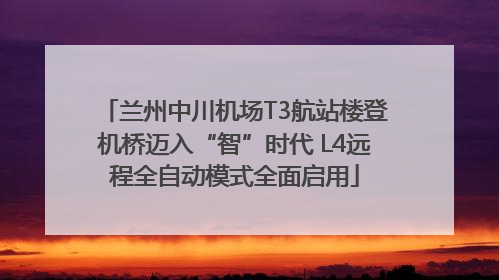 兰州中川机场T3航站楼登机桥迈入“智”时代 L4远程全自动模式全面启用
