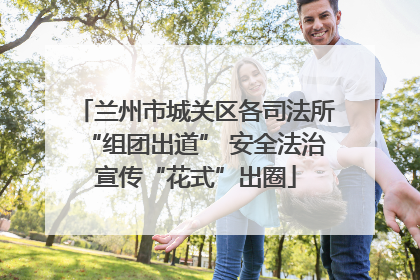 兰州市城关区各司法所“组团出道” 安全法治宣传“花式”出圈