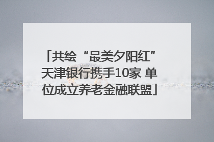 共绘“最美夕阳红” 天津银行携手10家 单位成立养老金融联盟