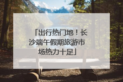 出行热门地！长沙端午假期旅游市场热力十足