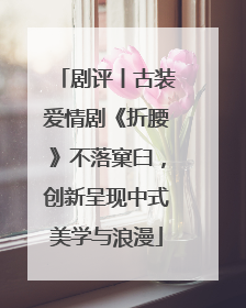 剧评丨古装爱情剧《折腰》不落窠臼，创新呈现中式美学与浪漫