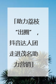 助力荔枝“出圈”，抖音达人团走进茂名助力营销