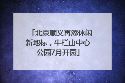 北京顺义再添休闲新地标，牛栏山中心公园7月开园