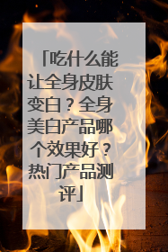 吃什么能让全身皮肤变白？全身美白产品哪个效果好？热门产品测评