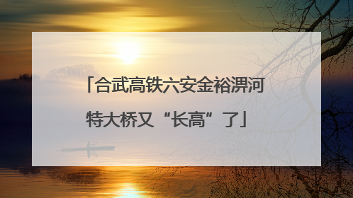 合武高铁六安金裕淠河特大桥又“长高”了