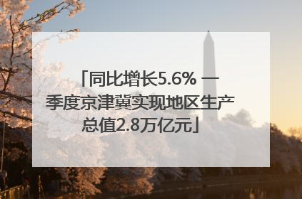 同比增长5.6% 一季度京津冀实现地区生产总值2.8万亿元