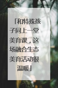 和特殊孩子同上一堂美育课，这场融合生态美育活动很温暖