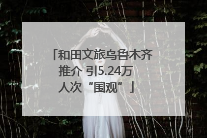 和田文旅乌鲁木齐推介 引5.24万人次“围观”