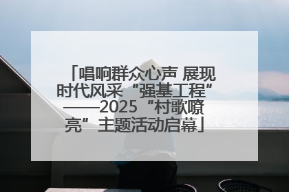 唱响群众心声 展现时代风采“强基工程”——2025“村歌嘹亮”主题活动启幕