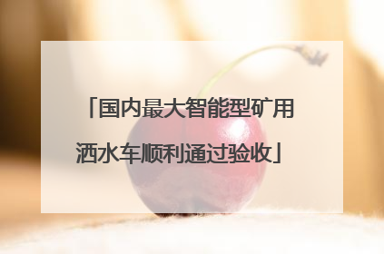 国内最大智能型矿用洒水车顺利通过验收