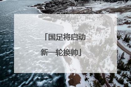 国足将启动新一轮换帅