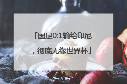 国足0:1输给印尼，彻底无缘世界杯