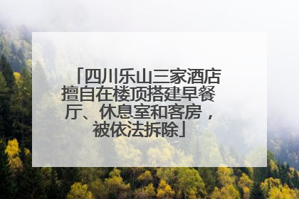 四川乐山三家酒店擅自在楼顶搭建早餐厅、休息室和客房，被依法拆除
