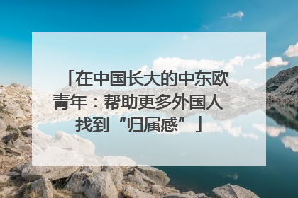 在中国长大的中东欧青年：帮助更多外国人找到“归属感”