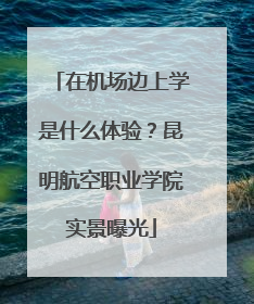在机场边上学是什么体验？昆明航空职业学院实景曝光