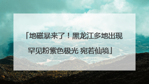 地磁暴来了！黑龙江多地出现罕见粉紫色极光 宛若仙境