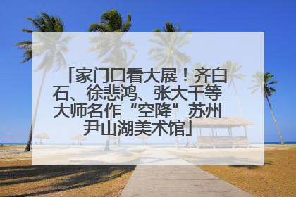 家门口看大展！齐白石、徐悲鸿、张大千等大师名作“空降”苏州尹山湖美术馆