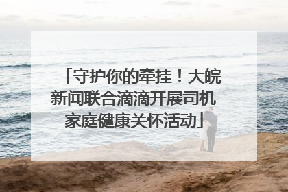 守护你的牵挂！大皖新闻联合滴滴开展司机家庭健康关怀活动