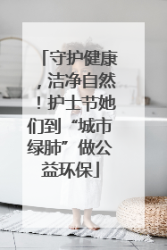 守护健康，洁净自然！护士节她们到“城市绿肺”做公益环保