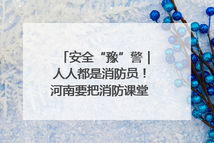 安全“豫”警｜人人都是消防员！河南要把消防课堂搬进社区第一线