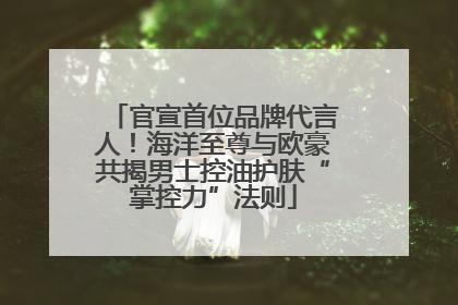 官宣首位品牌代言人！海洋至尊与欧豪共揭男士控油护肤“掌控力”法则