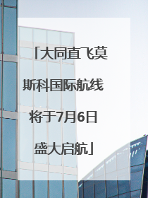 大同直飞莫斯科国际航线将于7月6日盛大启航