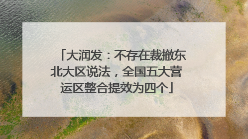 大润发：不存在裁撤东北大区说法，全国五大营运区整合提效为四个