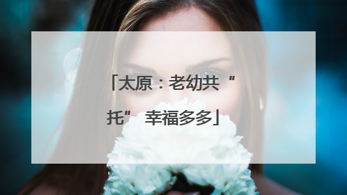 太原：老幼共“托” 幸福多多