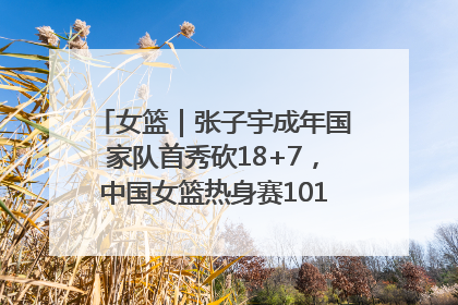 女篮｜张子宇成年国家队首秀砍18+7，中国女篮热身赛101比55大胜波黑