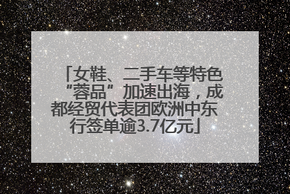 女鞋、二手车等特色“蓉品”加速出海，成都经贸代表团欧洲中东行签单逾3.7亿元