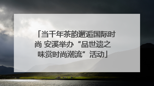 当千年茶韵邂逅国际时尚 安溪举办“品世遗之味赏时尚潮流”活动