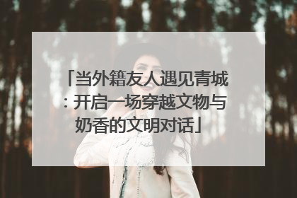 当外籍友人遇见青城：开启一场穿越文物与奶香的文明对话