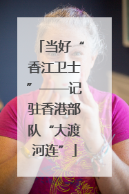 当好“香江卫士”——记驻香港部队“大渡河连”