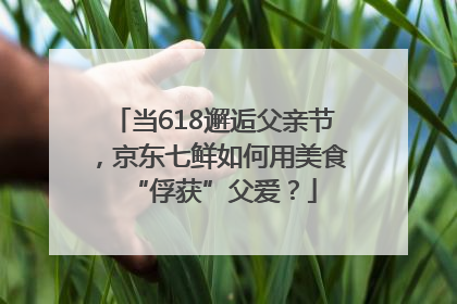 当618邂逅父亲节，京东七鲜如何用美食“俘获”父爱？