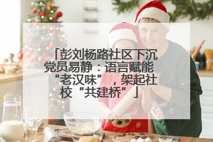 彭刘杨路社区下沉党员易静：语言赋能“老汉味”，架起社校“共建桥”