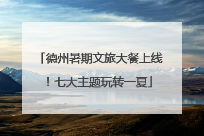 德州暑期文旅大餐上线！七大主题玩转一夏