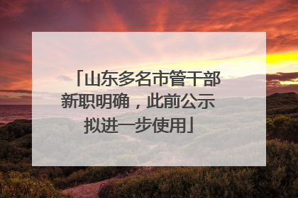 山东多名市管干部新职明确，此前公示拟进一步使用