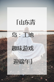 山东青岛：工地趣味游戏迎端午