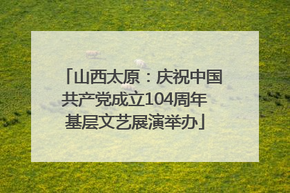 山西太原：庆祝中国共产党成立104周年基层文艺展演举办